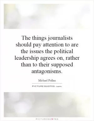 The things journalists should pay attention to are the issues the political leadership agrees on, rather than to their supposed antagonisms Picture Quote #1