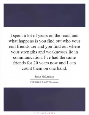 I spent a lot of years on the road, and what happens is you find out who your real friends are and you find out where your strengths and weaknesses lie in communication. I've had the same friends for 20 years now and I can count them on one hand Picture Quote #1