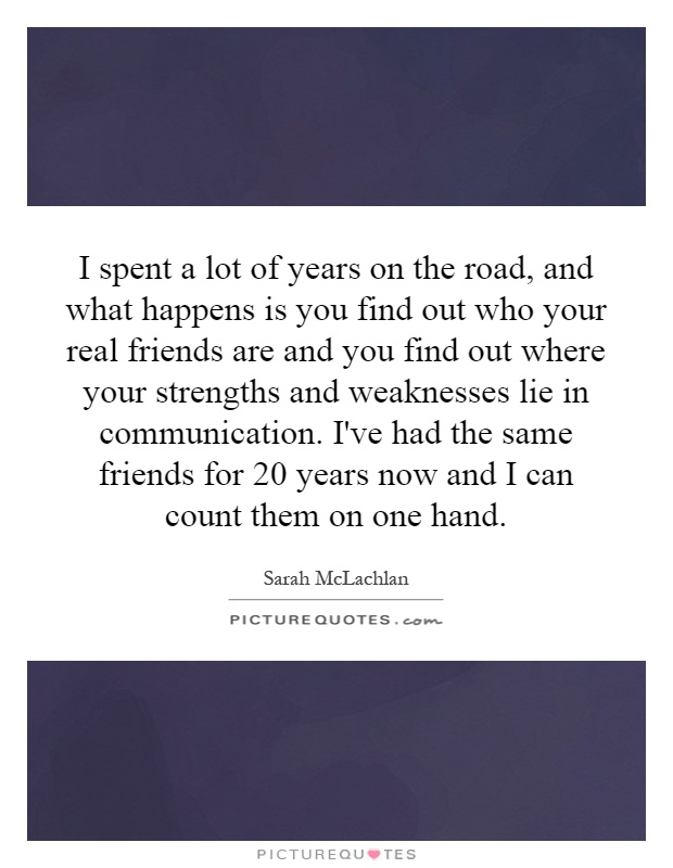 I spent a lot of years on the road, and what happens is you find out who your real friends are and you find out where your strengths and weaknesses lie in communication. I've had the same friends for 20 years now and I can count them on one hand Picture Quote #1