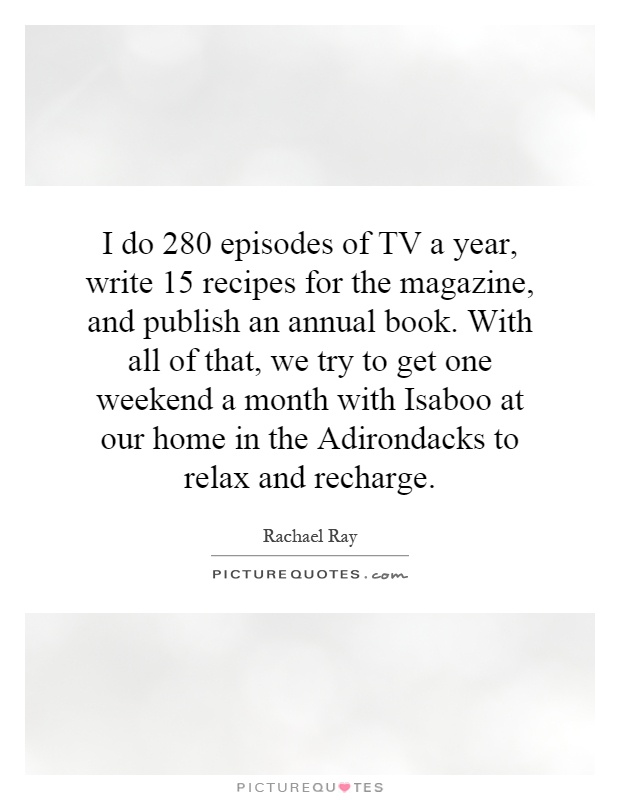 I do 280 episodes of TV a year, write 15 recipes for the magazine, and publish an annual book. With all of that, we try to get one weekend a month with Isaboo at our home in the Adirondacks to relax and recharge Picture Quote #1