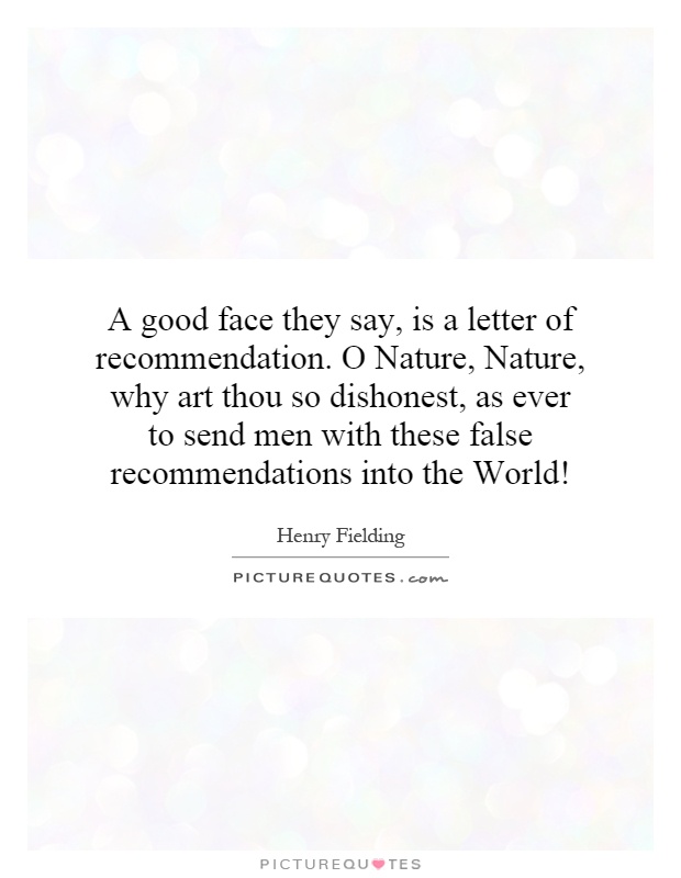 A good face they say, is a letter of recommendation. O Nature, Nature, why art thou so dishonest, as ever to send men with these false recommendations into the World! Picture Quote #1