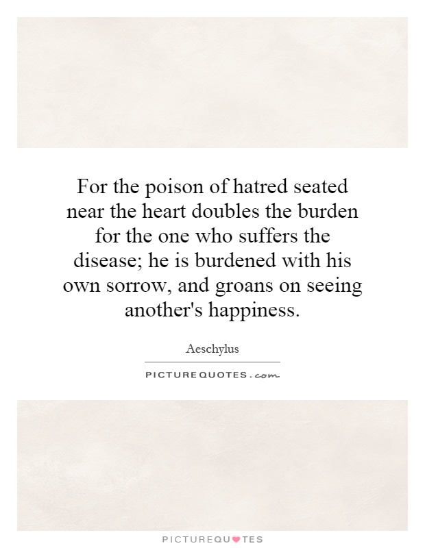 For the poison of hatred seated near the heart doubles the burden for the one who suffers the disease; he is burdened with his own sorrow, and groans on seeing another's happiness Picture Quote #1