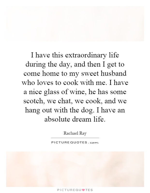 I have this extraordinary life during the day, and then I get to come home to my sweet husband who loves to cook with me. I have a nice glass of wine, he has some scotch, we chat, we cook, and we hang out with the dog. I have an absolute dream life Picture Quote #1