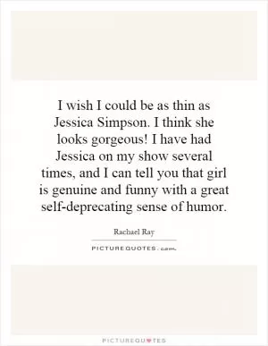 I wish I could be as thin as Jessica Simpson. I think she looks gorgeous! I have had Jessica on my show several times, and I can tell you that girl is genuine and funny with a great self-deprecating sense of humor Picture Quote #1