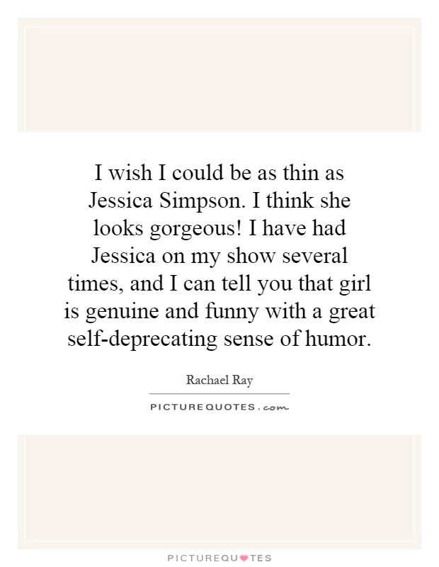 I wish I could be as thin as Jessica Simpson. I think she looks gorgeous! I have had Jessica on my show several times, and I can tell you that girl is genuine and funny with a great self-deprecating sense of humor Picture Quote #1