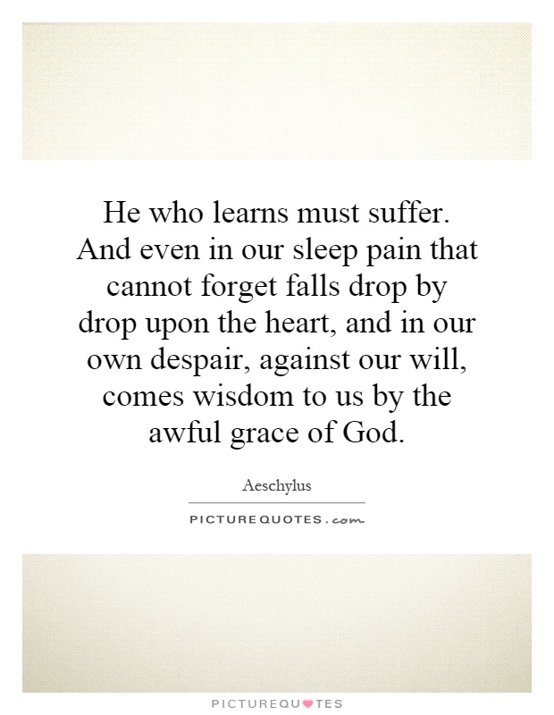 He who learns must suffer. And even in our sleep pain that cannot forget falls drop by drop upon the heart, and in our own despair, against our will, comes wisdom to us by the awful grace of God Picture Quote #1