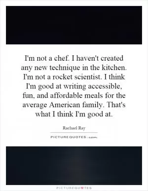I'm not a chef. I haven't created any new technique in the kitchen. I'm not a rocket scientist. I think I'm good at writing accessible, fun, and affordable meals for the average American family. That's what I think I'm good at Picture Quote #1