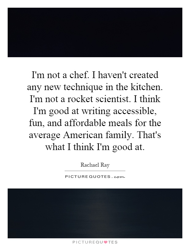 I'm not a chef. I haven't created any new technique in the kitchen. I'm not a rocket scientist. I think I'm good at writing accessible, fun, and affordable meals for the average American family. That's what I think I'm good at Picture Quote #1