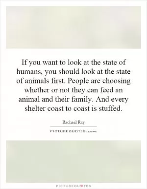 If you want to look at the state of humans, you should look at the state of animals first. People are choosing whether or not they can feed an animal and their family. And every shelter coast to coast is stuffed Picture Quote #1