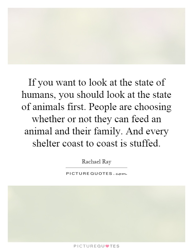 If you want to look at the state of humans, you should look at the state of animals first. People are choosing whether or not they can feed an animal and their family. And every shelter coast to coast is stuffed Picture Quote #1