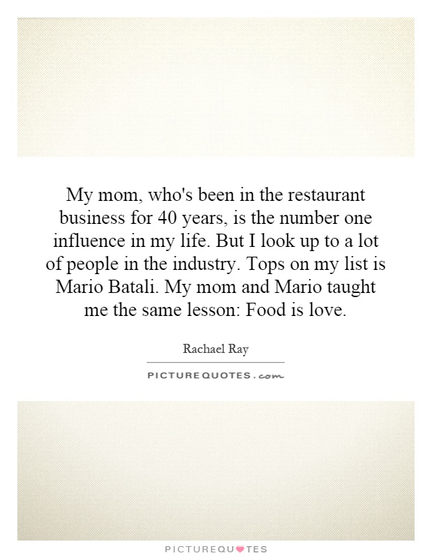 My mom, who's been in the restaurant business for 40 years, is the number one influence in my life. But I look up to a lot of people in the industry. Tops on my list is Mario Batali. My mom and Mario taught me the same lesson: Food is love Picture Quote #1