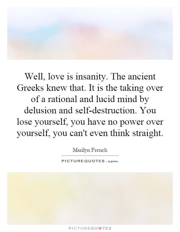 Well, love is insanity. The ancient Greeks knew that. It is the taking over of a rational and lucid mind by delusion and self-destruction. You lose yourself, you have no power over yourself, you can't even think straight Picture Quote #1