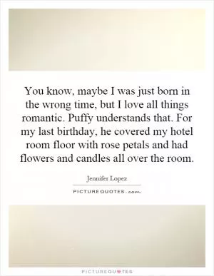 You know, maybe I was just born in the wrong time, but I love all things romantic. Puffy understands that. For my last birthday, he covered my hotel room floor with rose petals and had flowers and candles all over the room Picture Quote #1