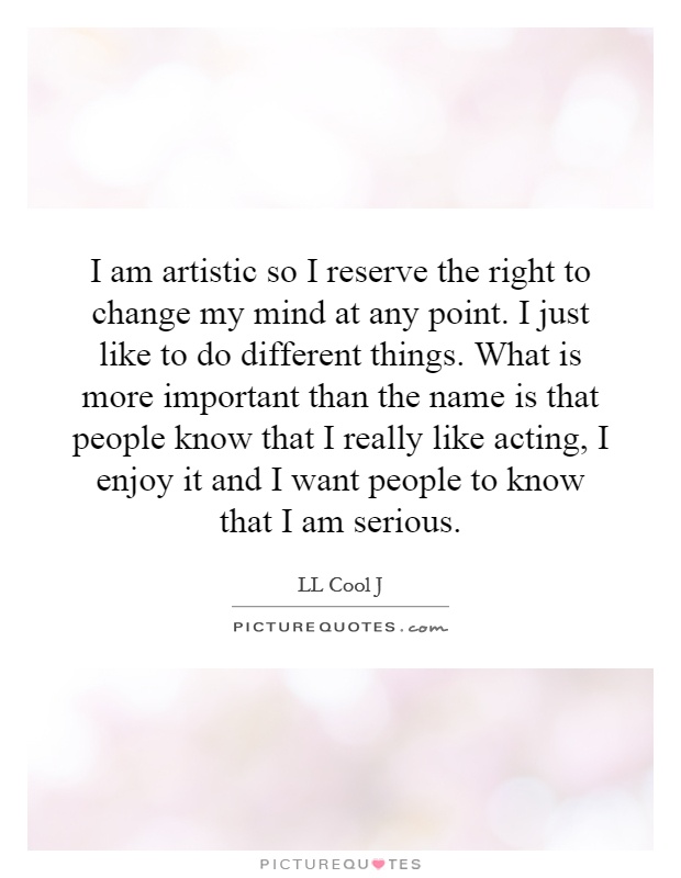 I am artistic so I reserve the right to change my mind at any point. I just like to do different things. What is more important than the name is that people know that I really like acting, I enjoy it and I want people to know that I am serious Picture Quote #1