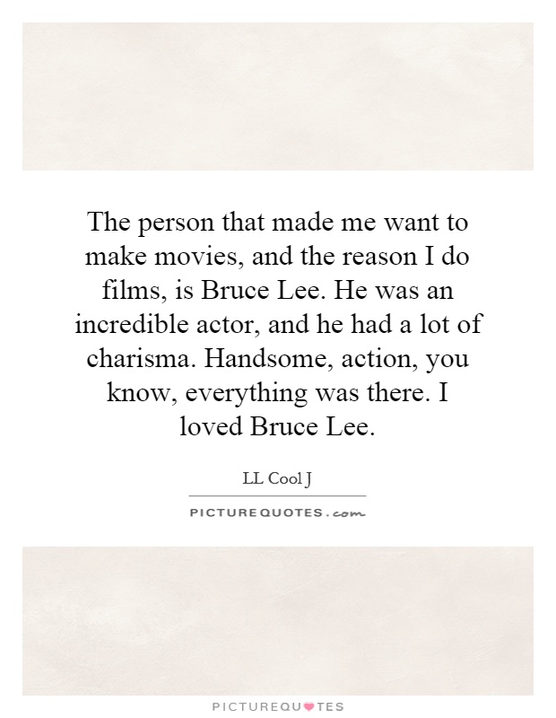 The person that made me want to make movies, and the reason I do films, is Bruce Lee. He was an incredible actor, and he had a lot of charisma. Handsome, action, you know, everything was there. I loved Bruce Lee Picture Quote #1