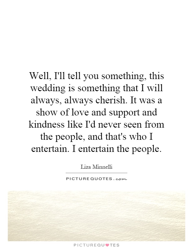 Well, I'll tell you something, this wedding is something that I will always, always cherish. It was a show of love and support and kindness like I'd never seen from the people, and that's who I entertain. I entertain the people Picture Quote #1