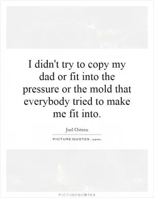 I didn't try to copy my dad or fit into the pressure or the mold that everybody tried to make me fit into Picture Quote #1
