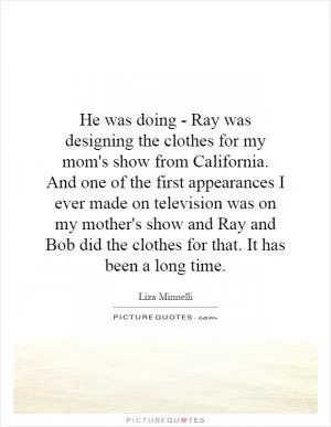 He was doing - Ray was designing the clothes for my mom's show from California. And one of the first appearances I ever made on television was on my mother's show and Ray and Bob did the clothes for that. It has been a long time Picture Quote #1