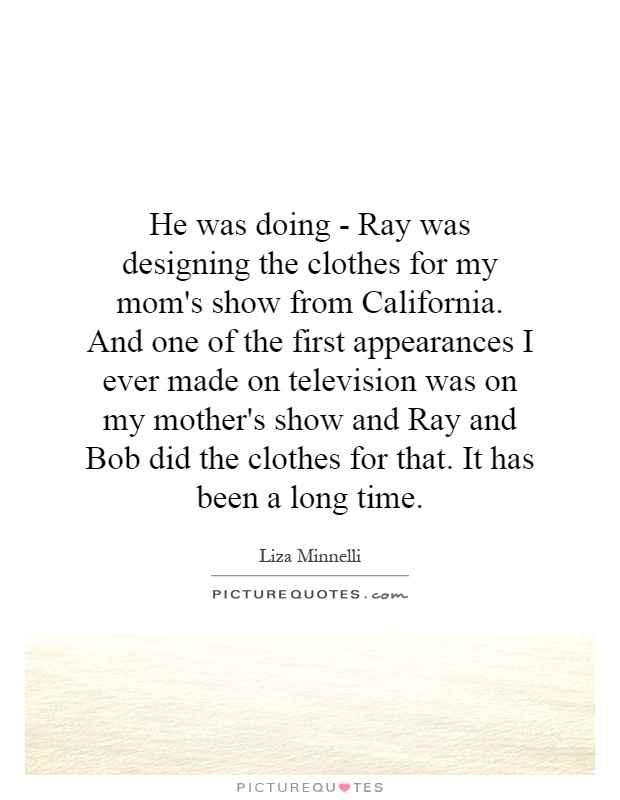 He was doing - Ray was designing the clothes for my mom's show from California. And one of the first appearances I ever made on television was on my mother's show and Ray and Bob did the clothes for that. It has been a long time Picture Quote #1