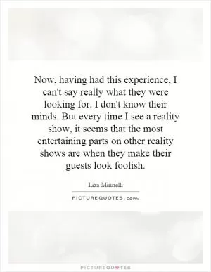 Now, having had this experience, I can't say really what they were looking for. I don't know their minds. But every time I see a reality show, it seems that the most entertaining parts on other reality shows are when they make their guests look foolish Picture Quote #1