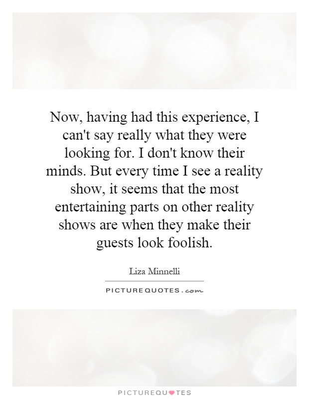 Now, having had this experience, I can't say really what they were looking for. I don't know their minds. But every time I see a reality show, it seems that the most entertaining parts on other reality shows are when they make their guests look foolish Picture Quote #1