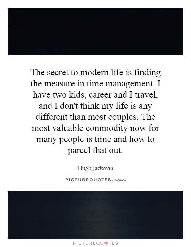 The secret to modern life is finding the measure in time management. I have two kids, career and I travel, and I don't think my life is any different than most couples. The most valuable commodity now for many people is time and how to parcel that out Picture Quote #1
