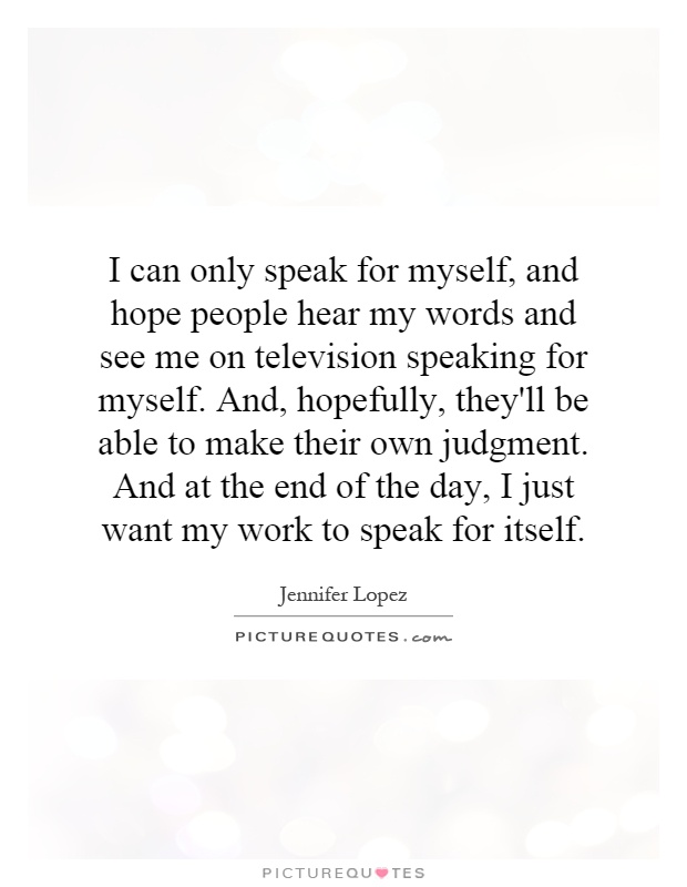 I can only speak for myself, and hope people hear my words and see me on television speaking for myself. And, hopefully, they'll be able to make their own judgment. And at the end of the day, I just want my work to speak for itself Picture Quote #1