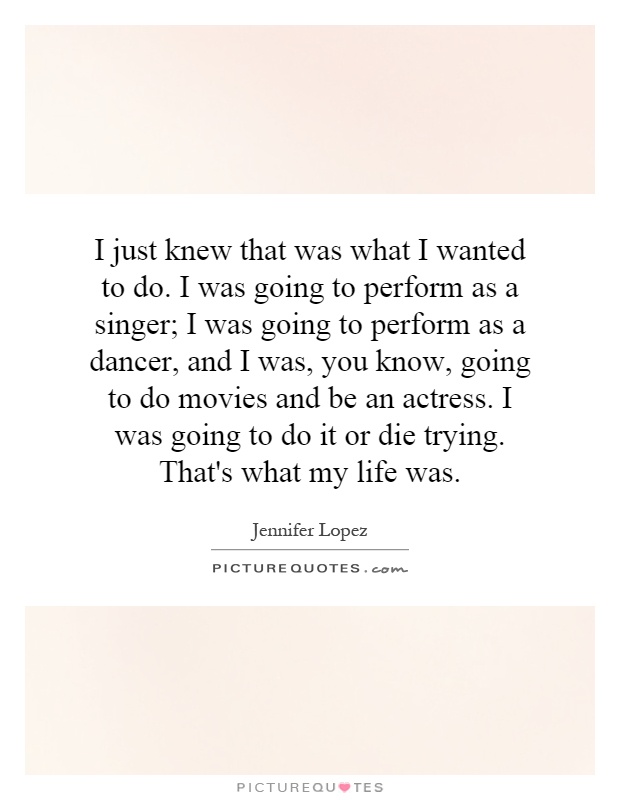 I just knew that was what I wanted to do. I was going to perform as a singer; I was going to perform as a dancer, and I was, you know, going to do movies and be an actress. I was going to do it or die trying. That's what my life was Picture Quote #1
