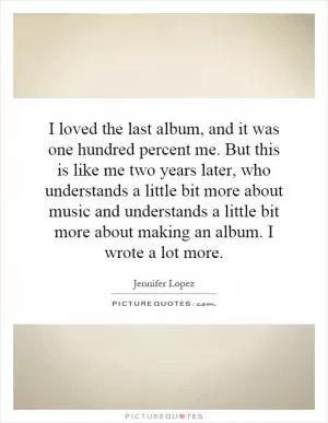 I loved the last album, and it was one hundred percent me. But this is like me two years later, who understands a little bit more about music and understands a little bit more about making an album. I wrote a lot more Picture Quote #1