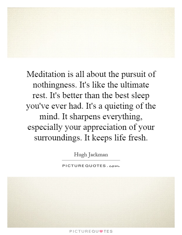 Meditation is all about the pursuit of nothingness. It's like the ultimate rest. It's better than the best sleep you've ever had. It's a quieting of the mind. It sharpens everything, especially your appreciation of your surroundings. It keeps life fresh Picture Quote #1