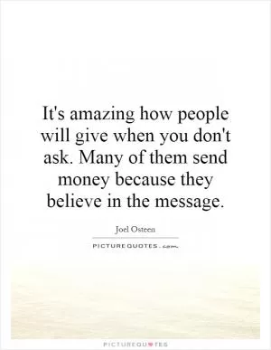It's amazing how people will give when you don't ask. Many of them send money because they believe in the message Picture Quote #1
