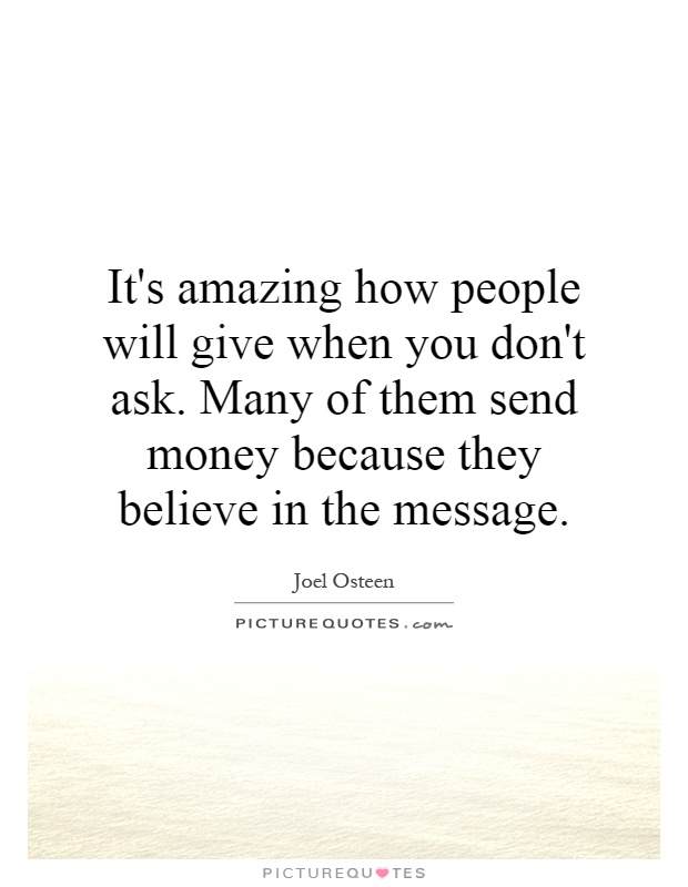 It's amazing how people will give when you don't ask. Many of them send money because they believe in the message Picture Quote #1