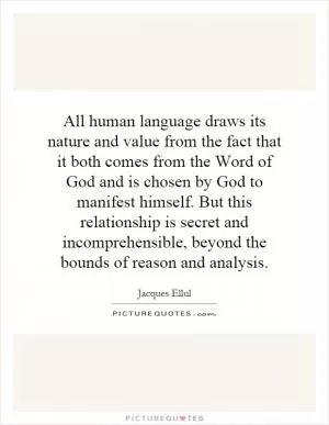All human language draws its nature and value from the fact that it both comes from the Word of God and is chosen by God to manifest himself. But this relationship is secret and incomprehensible, beyond the bounds of reason and analysis Picture Quote #1