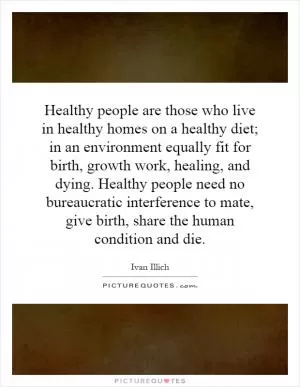 Healthy people are those who live in healthy homes on a healthy diet; in an environment equally fit for birth, growth work, healing, and dying. Healthy people need no bureaucratic interference to mate, give birth, share the human condition and die Picture Quote #1