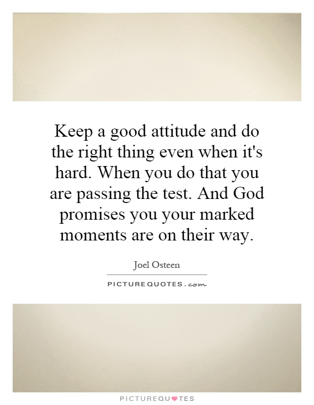 Keep a good attitude and do the right thing even when it's hard. When you do that you are passing the test. And God promises you your marked moments are on their way Picture Quote #1