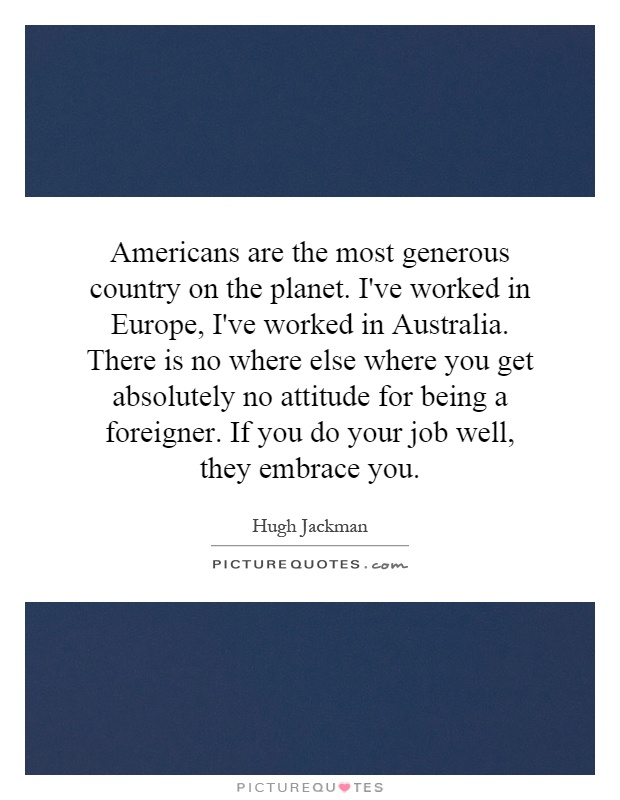 Americans are the most generous country on the planet. I've worked in Europe, I've worked in Australia. There is no where else where you get absolutely no attitude for being a foreigner. If you do your job well, they embrace you Picture Quote #1