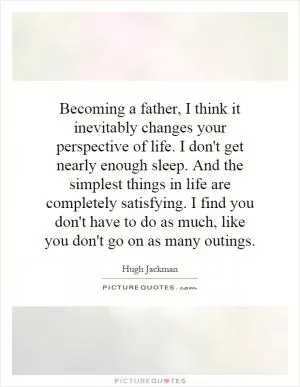 Becoming a father, I think it inevitably changes your perspective of life. I don't get nearly enough sleep. And the simplest things in life are completely satisfying. I find you don't have to do as much, like you don't go on as many outings Picture Quote #1