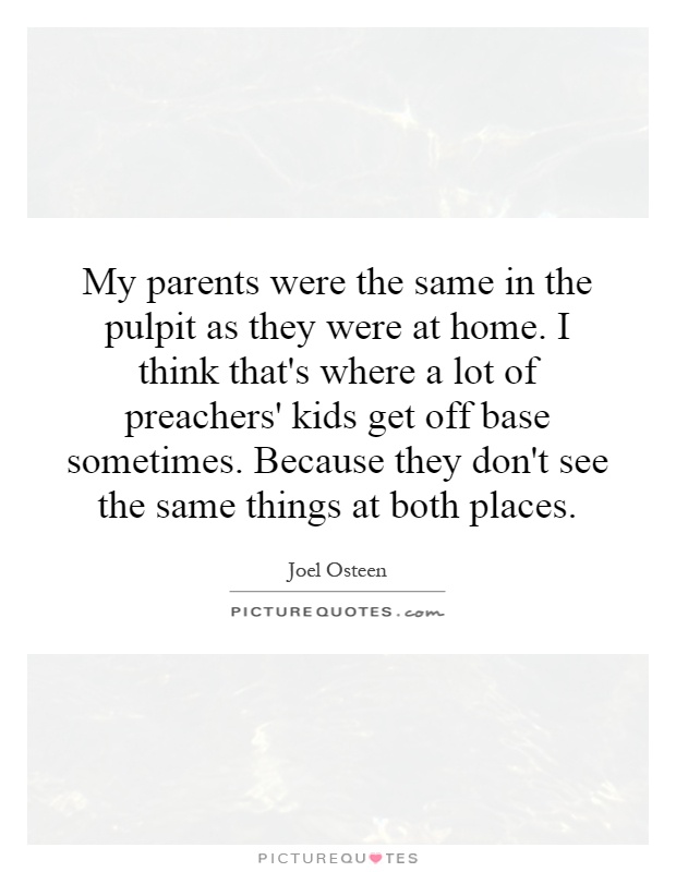 My parents were the same in the pulpit as they were at home. I think that's where a lot of preachers' kids get off base sometimes. Because they don't see the same things at both places Picture Quote #1