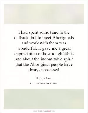 I had spent some time in the outback, but to meet Aboriginals and work with them was wonderful. It gave me a great appreciation of how tough life is and about the indomitable spirit that the Aboriginal people have always possessed Picture Quote #1