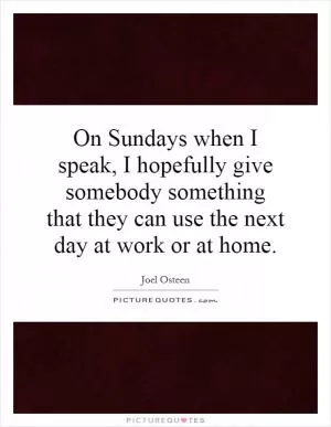 On Sundays when I speak, I hopefully give somebody something that they can use the next day at work or at home Picture Quote #1