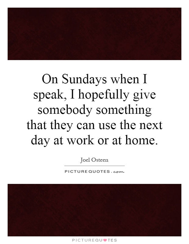 On Sundays when I speak, I hopefully give somebody something that they can use the next day at work or at home Picture Quote #1
