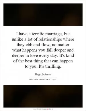 I have a terrific marriage, but unlike a lot of relationships where they ebb and flow, no matter what happens you fall deeper and deeper in love every day. It's kind of the best thing that can happen to you. It's thrilling Picture Quote #1
