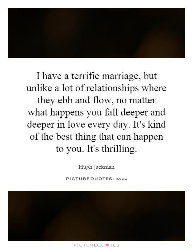I have a terrific marriage, but unlike a lot of relationships where they ebb and flow, no matter what happens you fall deeper and deeper in love every day. It's kind of the best thing that can happen to you. It's thrilling Picture Quote #1