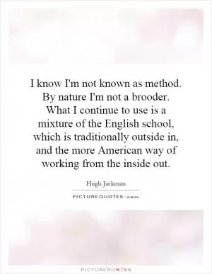 I know I'm not known as method. By nature I'm not a brooder. What I continue to use is a mixture of the English school, which is traditionally outside in, and the more American way of working from the inside out Picture Quote #1