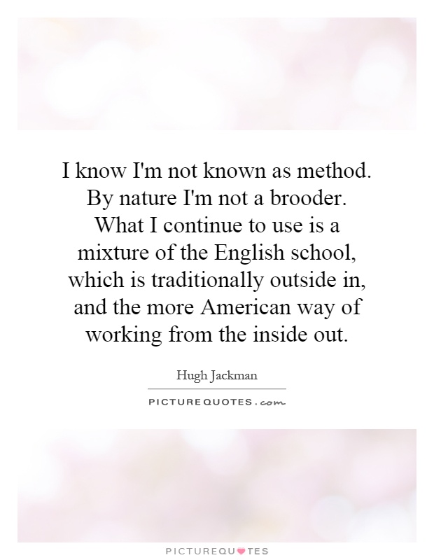 I know I'm not known as method. By nature I'm not a brooder. What I continue to use is a mixture of the English school, which is traditionally outside in, and the more American way of working from the inside out Picture Quote #1