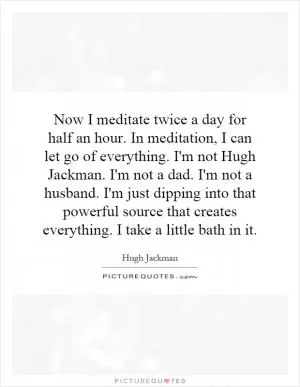 Now I meditate twice a day for half an hour. In meditation, I can let go of everything. I'm not Hugh Jackman. I'm not a dad. I'm not a husband. I'm just dipping into that powerful source that creates everything. I take a little bath in it Picture Quote #1