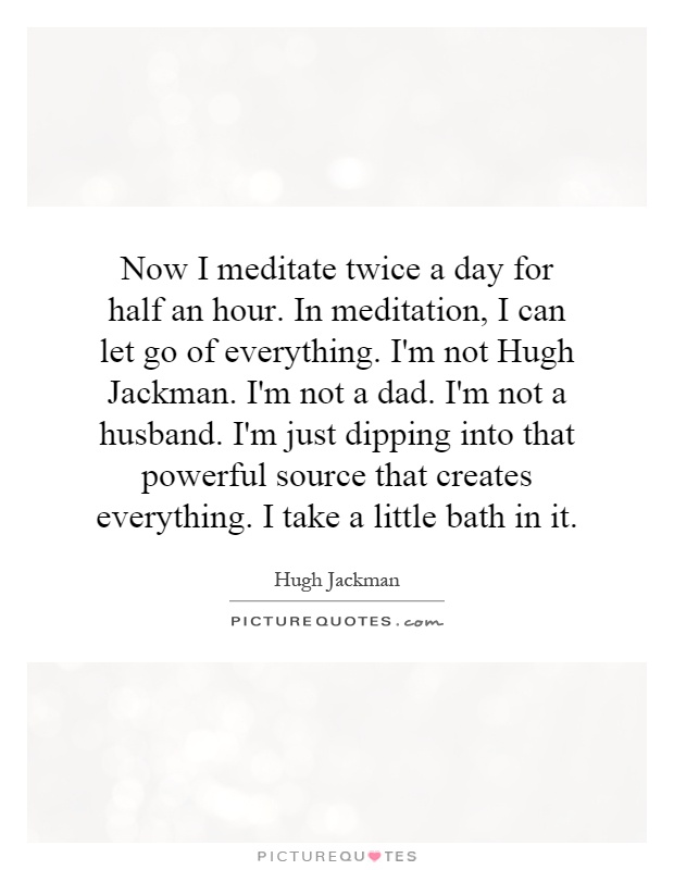 Now I meditate twice a day for half an hour. In meditation, I can let go of everything. I'm not Hugh Jackman. I'm not a dad. I'm not a husband. I'm just dipping into that powerful source that creates everything. I take a little bath in it Picture Quote #1