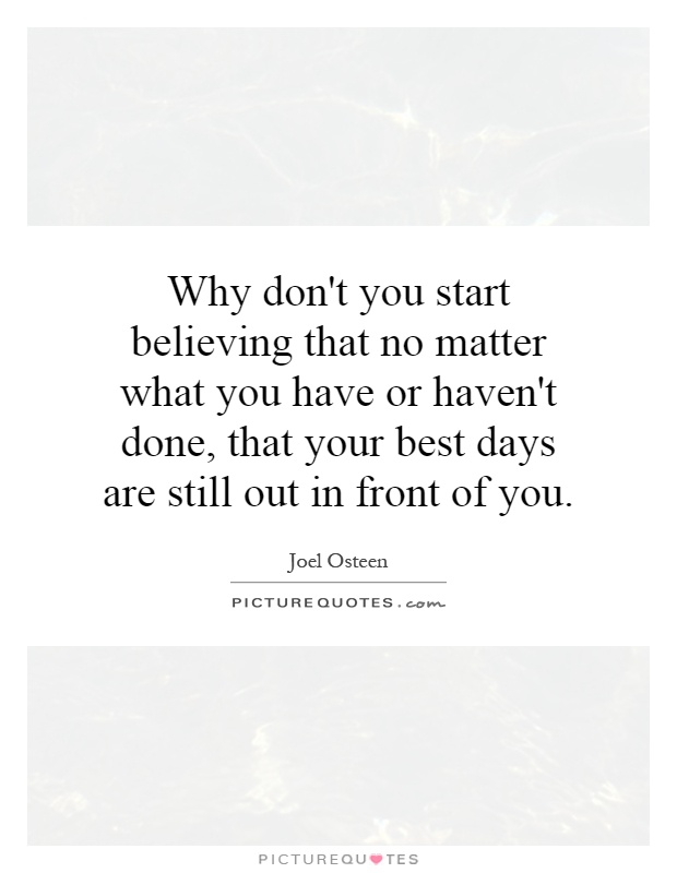 Why don't you start believing that no matter what you have or haven't done, that your best days are still out in front of you Picture Quote #1