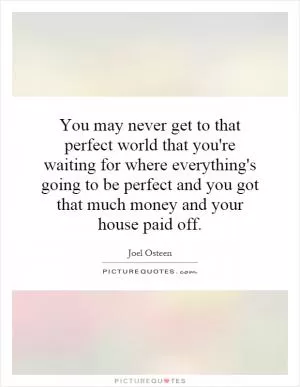 You may never get to that perfect world that you're waiting for where everything's going to be perfect and you got that much money and your house paid off Picture Quote #1