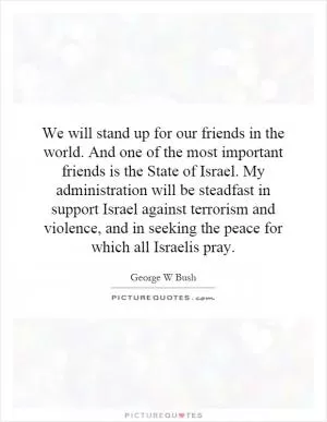 We will stand up for our friends in the world. And one of the most important friends is the State of Israel. My administration will be steadfast in support Israel against terrorism and violence, and in seeking the peace for which all Israelis pray Picture Quote #1